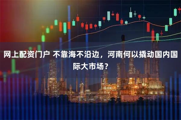 网上配资门户 不靠海不沿边，河南何以撬动国内国际大市场？