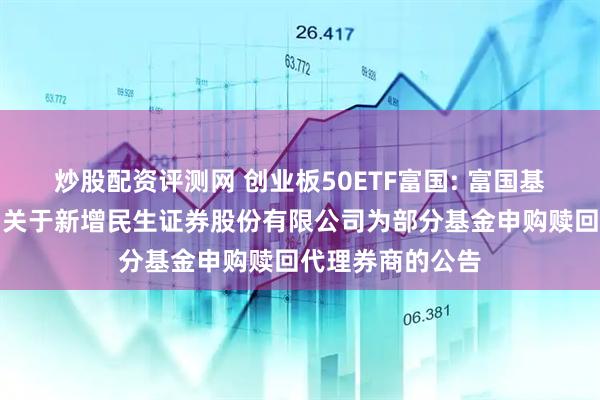 炒股配资评测网 创业板50ETF富国: 富国基金管理有限公司关于新增民生证券股份有限公司为部分基金申购赎回代理券商的公告