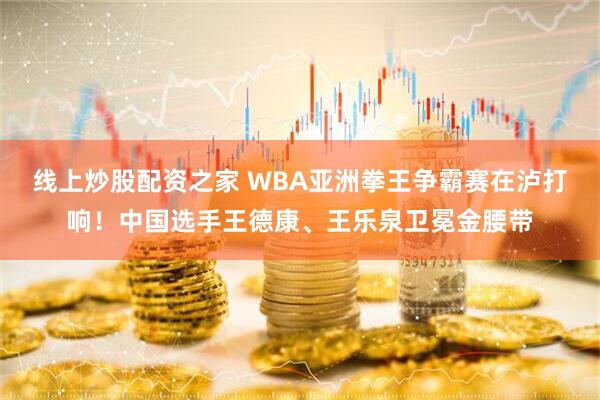 线上炒股配资之家 WBA亚洲拳王争霸赛在泸打响！中国选手王德康、王乐泉卫冕金腰带