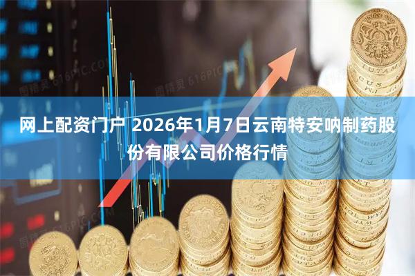 网上配资门户 2026年1月7日云南特安呐制药股份有限公司价格行情