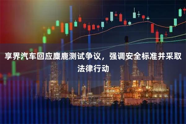 享界汽车回应麋鹿测试争议，强调安全标准并采取法律行动