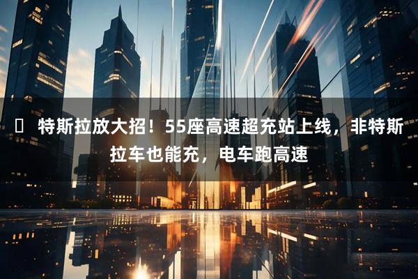 ⚡ 特斯拉放大招！55座高速超充站上线，非特斯拉车也能充，电车跑高速