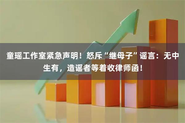 童瑶工作室紧急声明！怒斥“继母子”谣言：无中生有，造谣者等着收律师函！